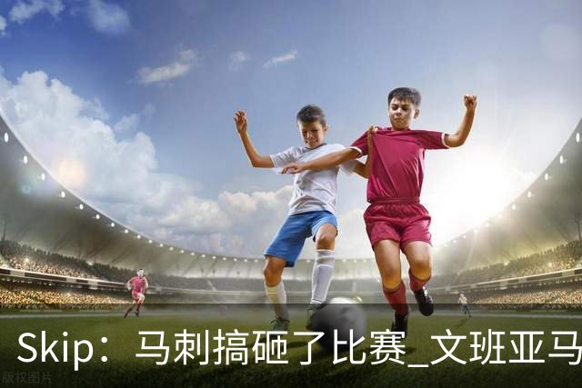 Skip：马刺搞砸了比赛 文班亚马就像詹姆斯一样没有关键基因